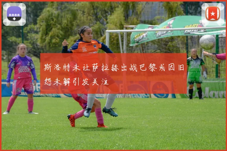 斯洛特未让萨拉赫出战巴黎或因旧怨未解引发关注