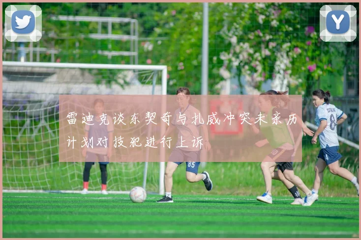 雷迪克谈东契奇与扎威冲突未亲历计划对技犯进行上诉