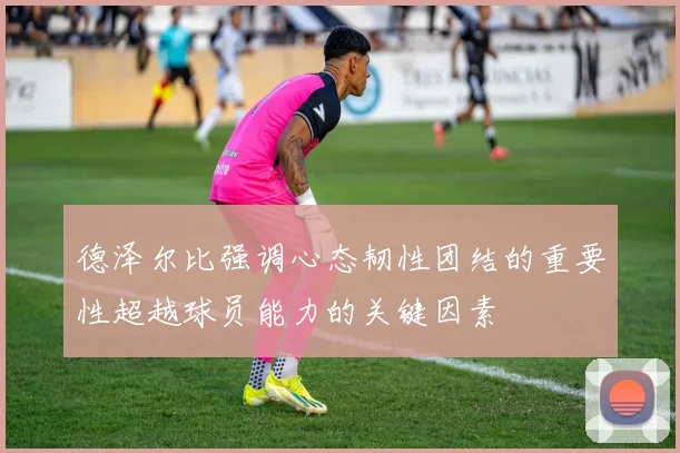 德泽尔比强调心态韧性团结的重要性超越球员能力的关键因素