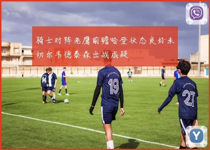 骑士对阵老鹰前瞻哈登状态良好米切尔韦德泰森出战成疑