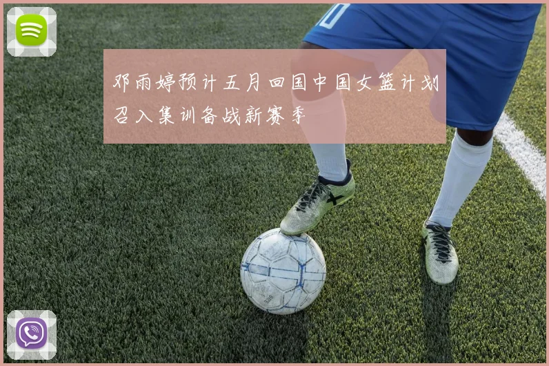 邓雨婷预计五月回国中国女篮计划召入集训备战新赛季