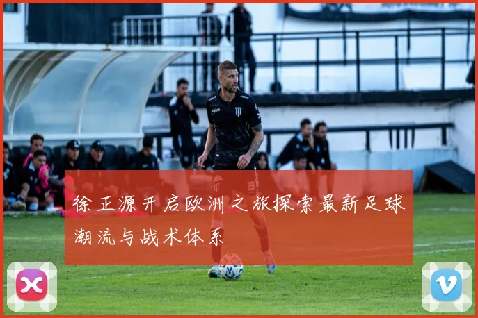 徐正源开启欧洲之旅探索最新足球潮流与战术体系