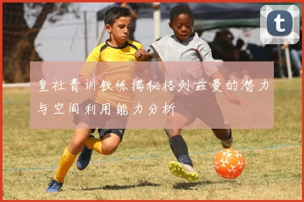 皇社青训教练揭秘格列兹曼的潜力与空间利用能力分析