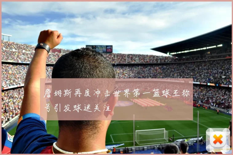 詹姆斯再度冲击世界第一篮球王称号引发球迷关注