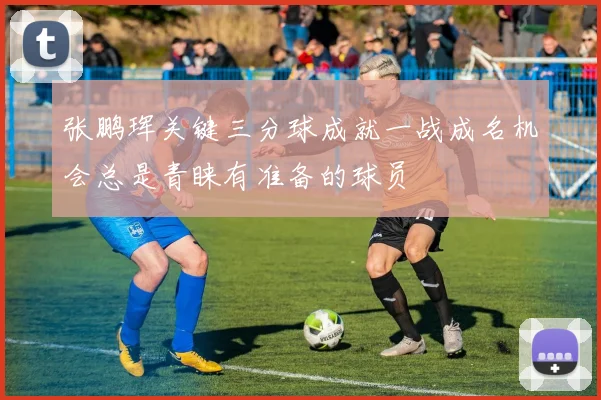 张鹏珲关键三分球成就一战成名机会总是青睐有准备的球员