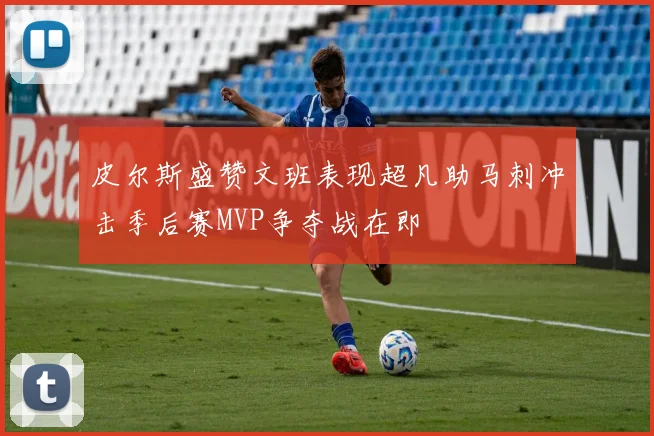 皮尔斯盛赞文班表现超凡助马刺冲击季后赛MVP争夺战在即