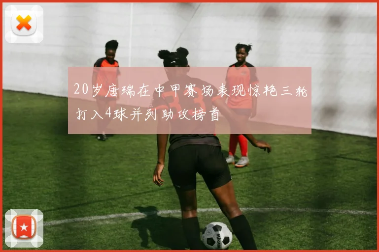 20岁唐瑞在中甲赛场表现惊艳三轮打入4球并列助攻榜首