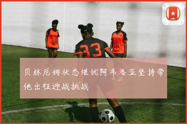 贝林厄姆状态堪忧阿韦洛亚坚持带他出征迎战挑战
