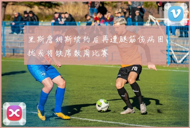 里斯詹姆斯续约后再遭腿筋伤病困扰或将缺席数周比赛