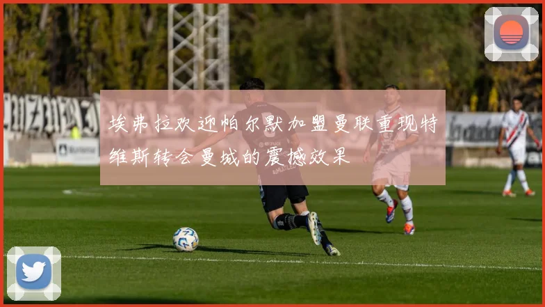 埃弗拉欢迎帕尔默加盟曼联重现特维斯转会曼城的震撼效果