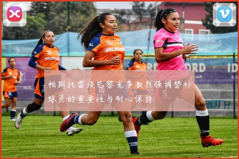帕斯托雷谈巴黎竞争激烈强调替补球员的重要性与耐心保持