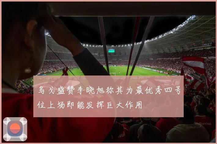 乌戈盛赞李晓旭称其为最优秀四号位上场即能发挥巨大作用