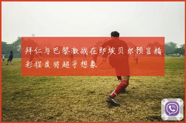拜仁与巴黎激战在即埃贝尔预言精彩程度将超乎想象