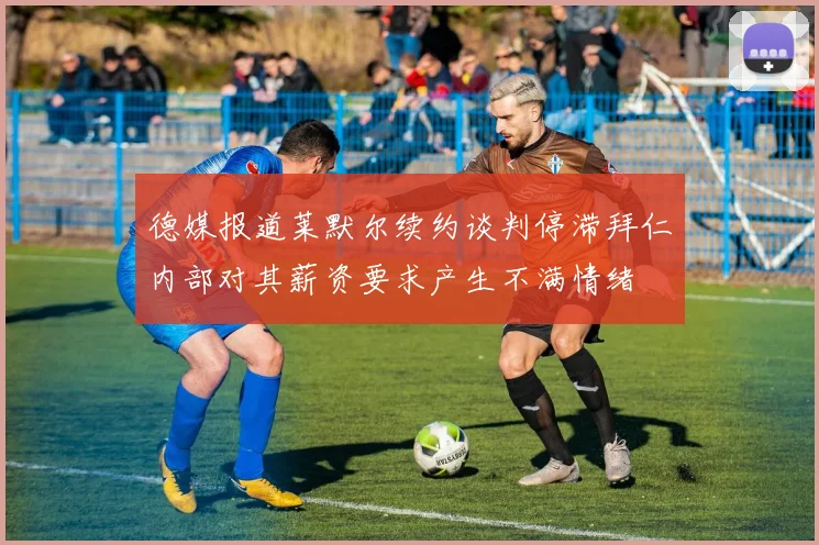 德媒报道莱默尔续约谈判停滞拜仁内部对其薪资要求产生不满情绪