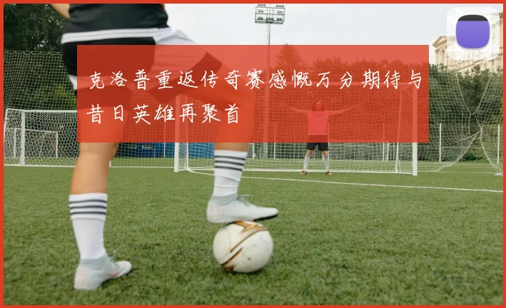 克洛普重返传奇赛感慨万分期待与昔日英雄再聚首