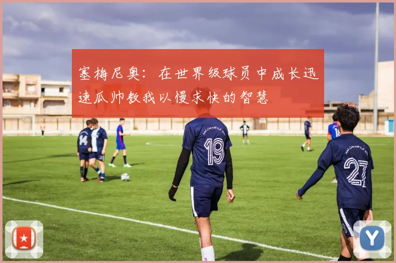 塞梅尼奥：在世界级球员中成长迅速瓜帅教我以慢求快的智慧