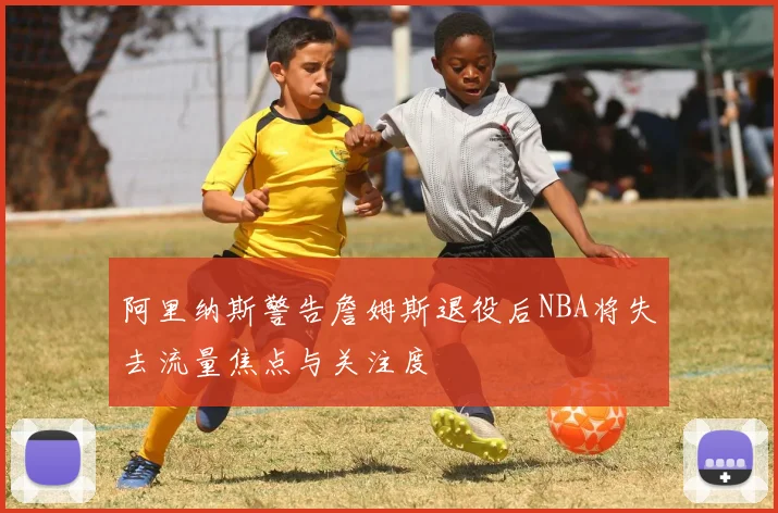 阿里纳斯警告詹姆斯退役后NBA将失去流量焦点与关注度