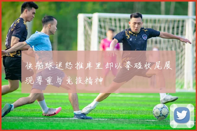 快船球迷怒推库里却以拳碰收尾展现尊重与竞技精神