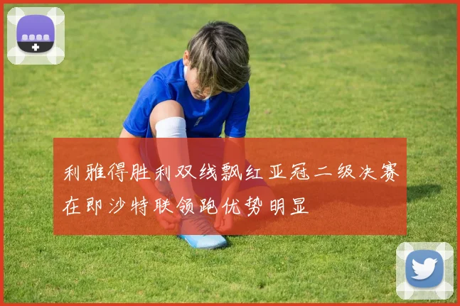 利雅得胜利双线飘红亚冠二级决赛在即沙特联领跑优势明显