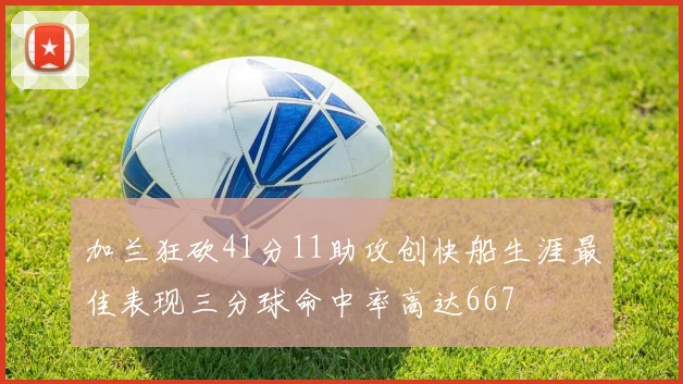 加兰狂砍41分11助攻创快船生涯最佳表现三分球命中率高达667